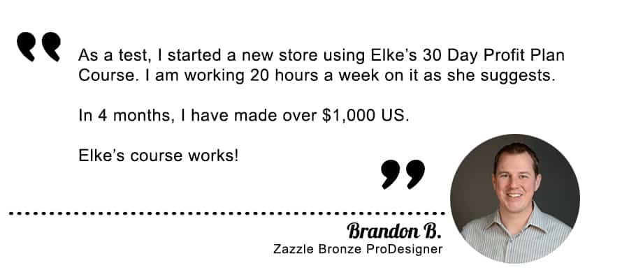 Brandon B. has made over one thousand dollars in 4 months using the 30 Day Profit Plan with Elke Clarke, Top Zazzle Earner. This Advanced Zazzle Course worked for Brandon