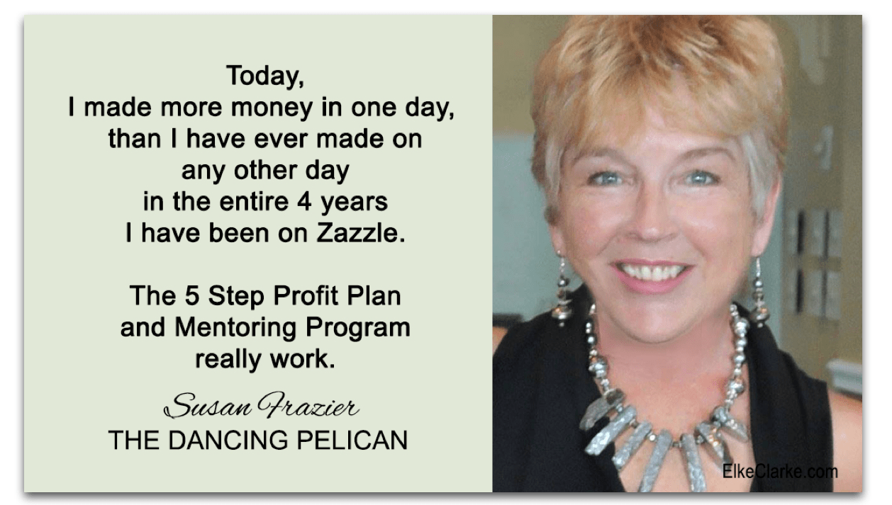 Susan Frazier Owner of Dancing Pelican. She is a member of The 5 Step Profit Plan VIP Masterclass Mentoring Membership Program with Elke Clarke. Her testimonial is only one of many proving that the power of mentoring is the key to her success and making money online with Zazzle. You can be part of this mentoring program too.