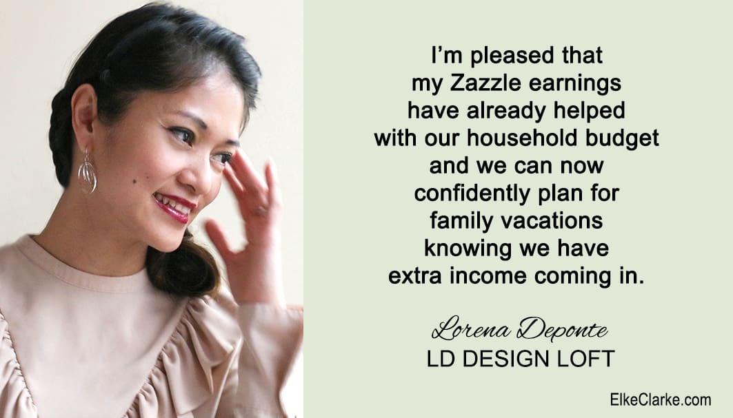 Lorena Depante Owner of LD Design Loft. She is a member of The 5 Step Profit Plan VIP Masterclass Mentoring Membership Program with Elke Clarke. Her testimonial is only one of many proving that the power of mentoring is the key to her success and making money online with Zazzle. You can be part of this mentoring program too.